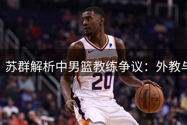 苏群解析中男篮教练争议：外教与本土主帅的战术差异